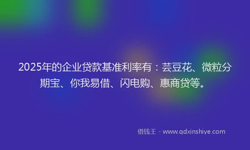 2025年的企业贷款基准利率有：芸豆花、微粒分期宝、你我易借、闪电购、惠商贷等。