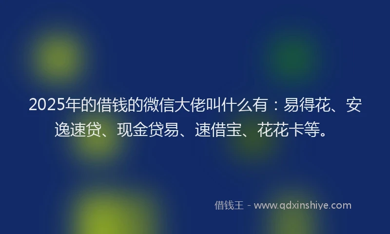 2025年的借钱的微信大佬叫什么有：易得花、安逸速贷、现金贷易、速借宝、花花卡等。
