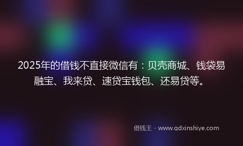 2025年的借钱不直接微信有：贝壳商城、钱袋易融宝、我来贷、速贷宝钱包、还易贷等。