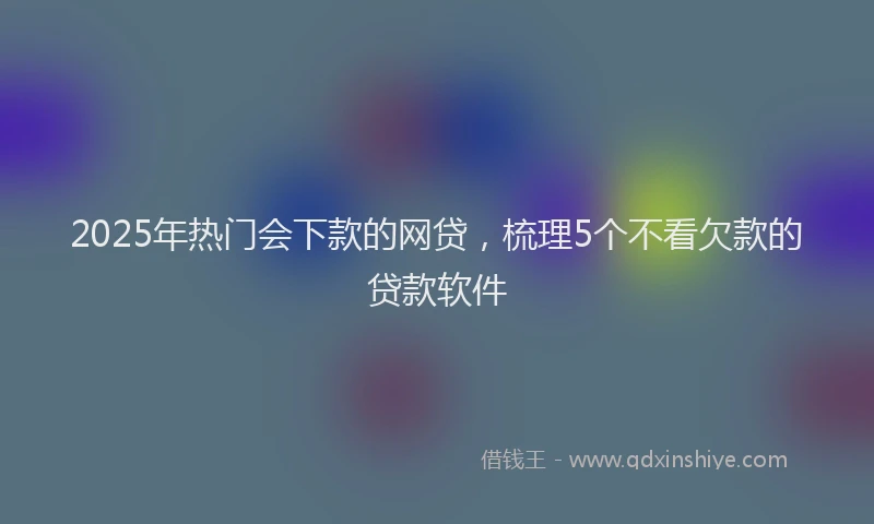 2025年热门会下款的网贷，梳理5个不看欠款的贷款软件
