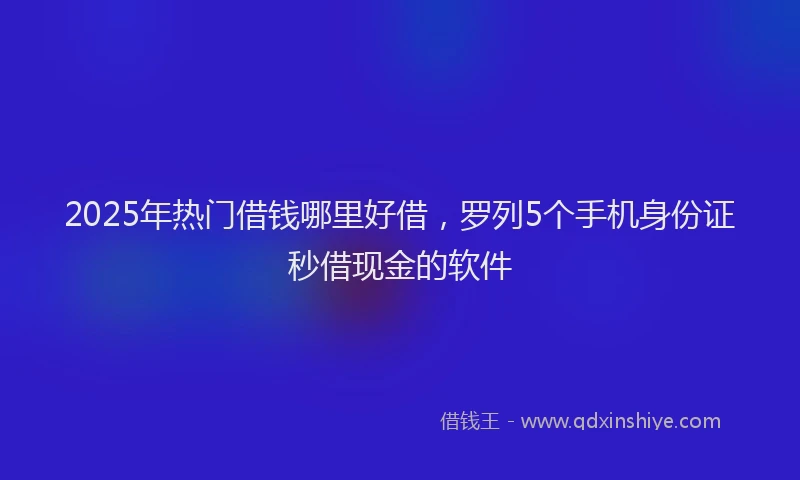 2025年热门借钱哪里好借，罗列5个手机身份证秒借现金的软件