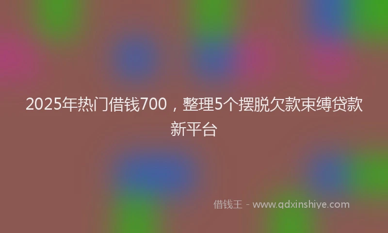 2025年热门借钱700，整理5个摆脱欠款束缚贷款新平台