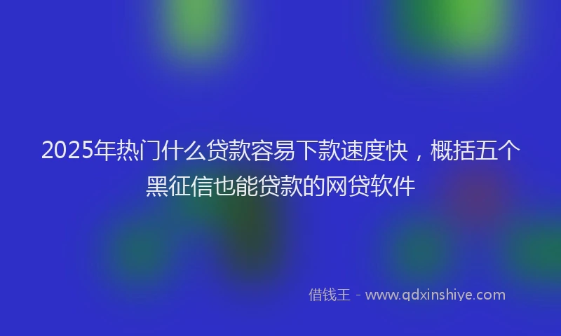2025年热门什么贷款容易下款速度快，概括五个黑征信也能贷款的网贷软件