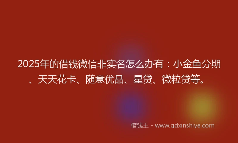 2025年的借钱微信非实名怎么办有：小金鱼分期、天天花卡、随意优品、星贷、微粒贷等。