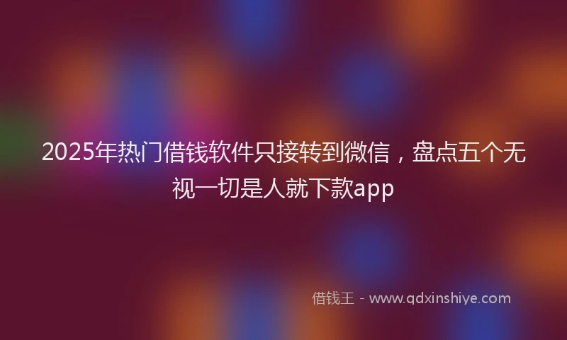 2025年热门借钱软件只接转到微信，盘点五个无视一切是人就下款app
