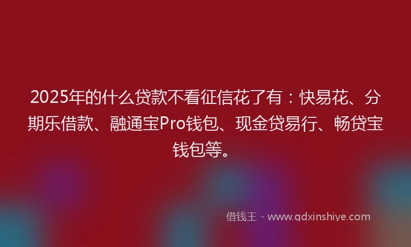 2025年的什么贷款不看征信花了有：快易花、分期乐借款、融通宝Pro钱包、现金贷易行、畅贷宝钱包等。