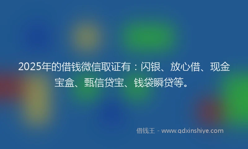 2025年的借钱微信取证有：闪银、放心借、现金宝盒、甄信贷宝、钱袋瞬贷等。