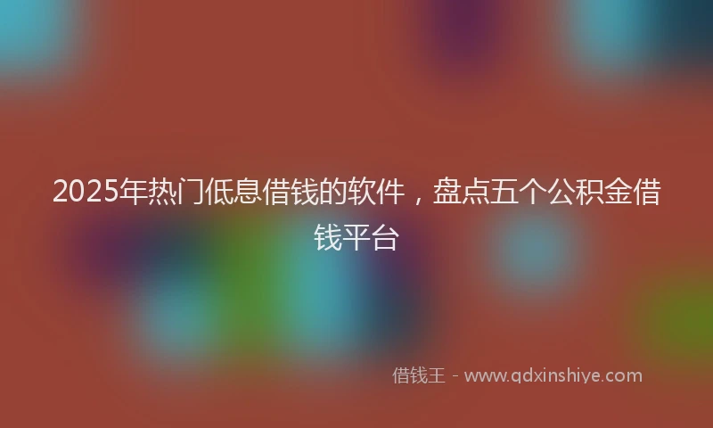 2025年热门低息借钱的软件，盘点五个公积金借钱平台