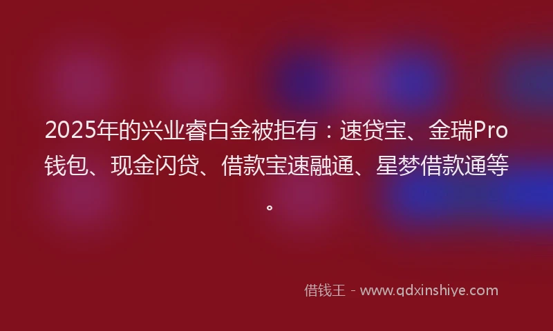 2025年的兴业睿白金被拒有：速贷宝、金瑞Pro钱包、现金闪贷、借款宝速融通、星梦借款通等。