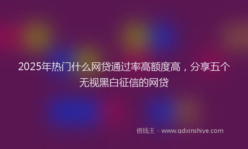 2025年热门什么网贷通过率高额度高，分享五个无视黑白征信的网贷