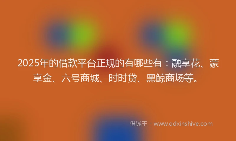 2025年的借款平台正规的有哪些有：融享花、蒙享金、六号商城、时时贷、黑鲸商场等。
