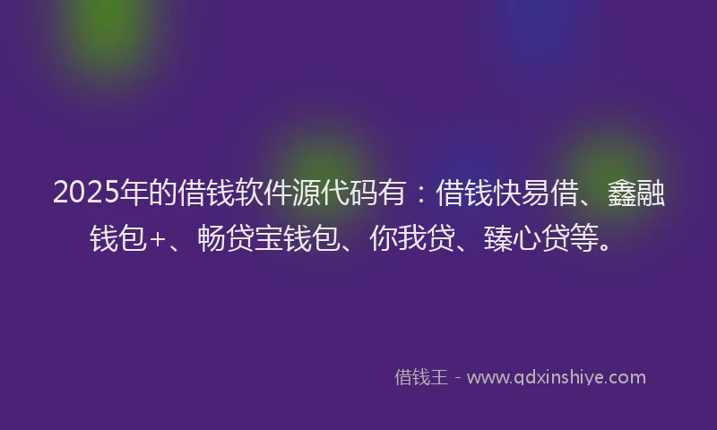 2025年的借钱软件源代码有：借钱快易借、鑫融钱包+、畅贷宝钱包、你我贷、臻心贷等。