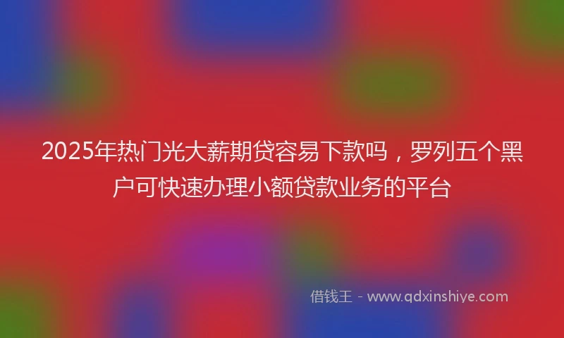 2025年热门光大薪期贷容易下款吗，罗列五个黑户可快速办理小额贷款业务的平台