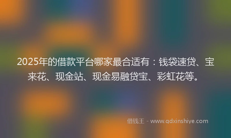 2025年的借款平台哪家最合适有：钱袋速贷、宝来花、现金站、现金易融贷宝、彩虹花等。