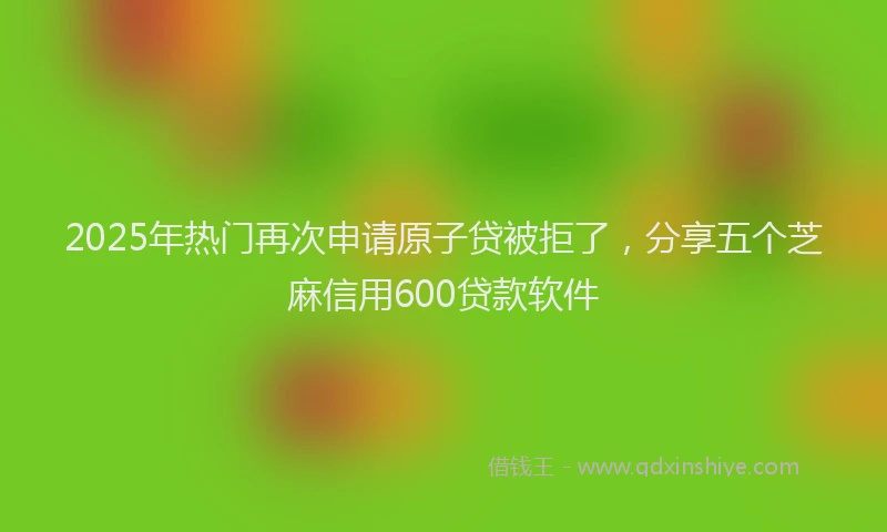 2025年热门再次申请原子贷被拒了，分享五个芝麻信用600贷款软件