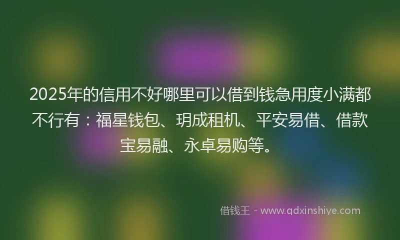 2025年的信用不好哪里可以借到钱急用度小满都不行有：福星钱包、玥成租机、平安易借、借款宝易融、永卓易购等。