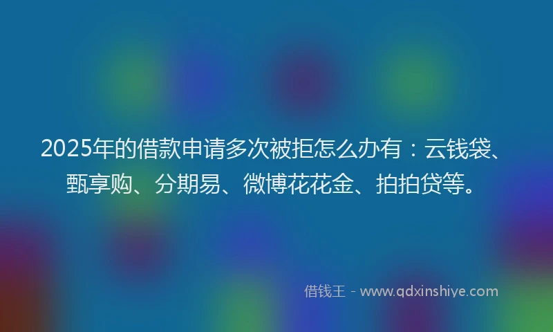 2025年的借款申请多次被拒怎么办有：云钱袋、甄享购、分期易、微博花花金、拍拍贷等。