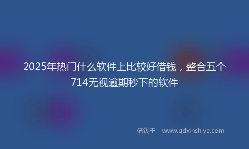 2025年热门什么软件上比较好借钱，整合五个714无视逾期秒下的软件