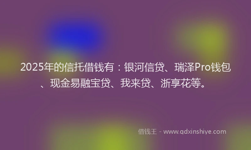 2025年的信托借钱有：银河信贷、瑞泽Pro钱包、现金易融宝贷、我来贷、浙享花等。