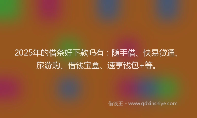 2025年的借条好下款吗有：随手借、快易贷通、旅游购、借钱宝盒、速享钱包+等。