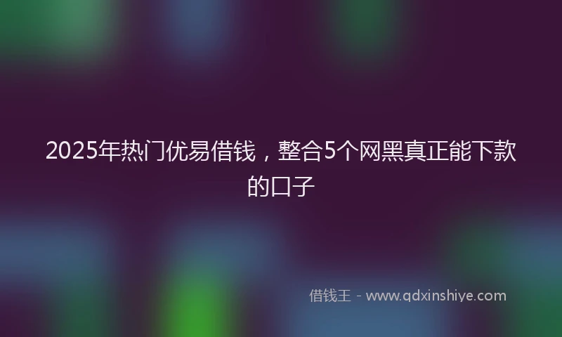 2025年热门优易借钱，整合5个网黑真正能下款的口子