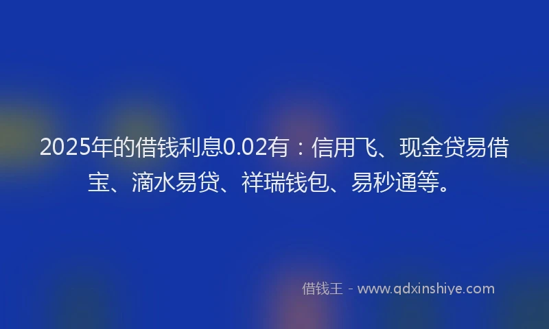 2025年的借钱利息0.02有：信用飞、现金贷易借宝、滴水易贷、祥瑞钱包、易秒通等。