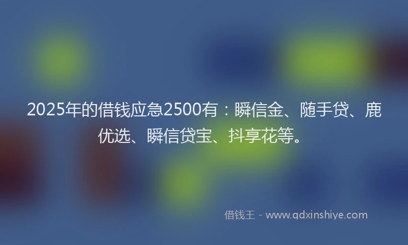 2025年的借钱应急2500有：瞬信金、随手贷、鹿优选、瞬信贷宝、抖享花等。