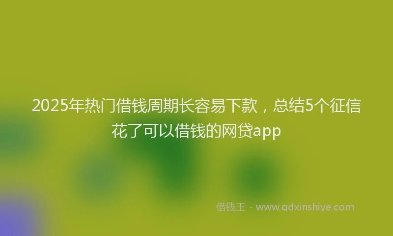 2025年热门借钱周期长容易下款，总结5个征信花了可以借钱的网贷app
