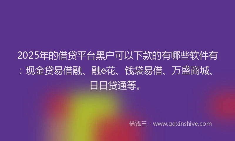 2025年的借贷平台黑户可以下款的有哪些软件有：现金贷易借融、融e花、钱袋易借、万盛商城、日日贷通等。