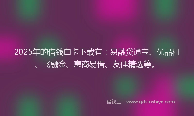 2025年的借钱白卡下载有：易融贷通宝、优品租、飞融金、惠商易借、友佳精选等。