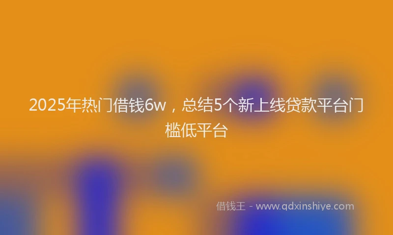 2025年热门借钱6w，总结5个新上线贷款平台门槛低平台