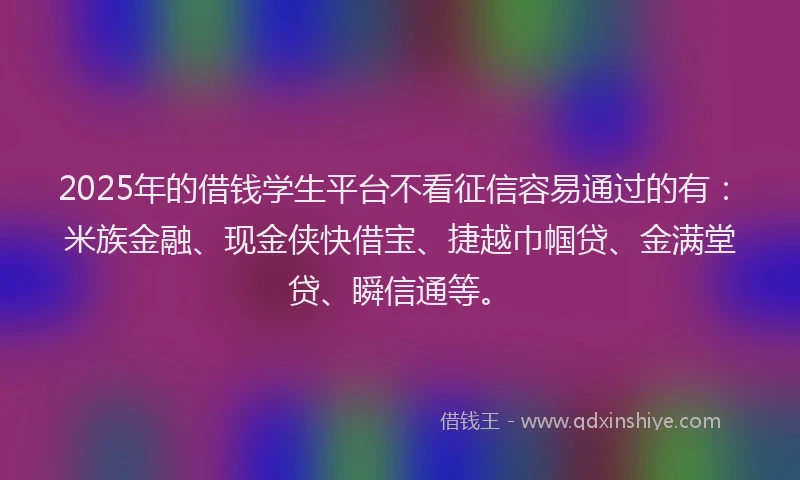 2025年的借钱学生平台不看征信容易通过的有：米族金融、现金侠快借宝、捷越巾帼贷、金满堂贷、瞬信通等。