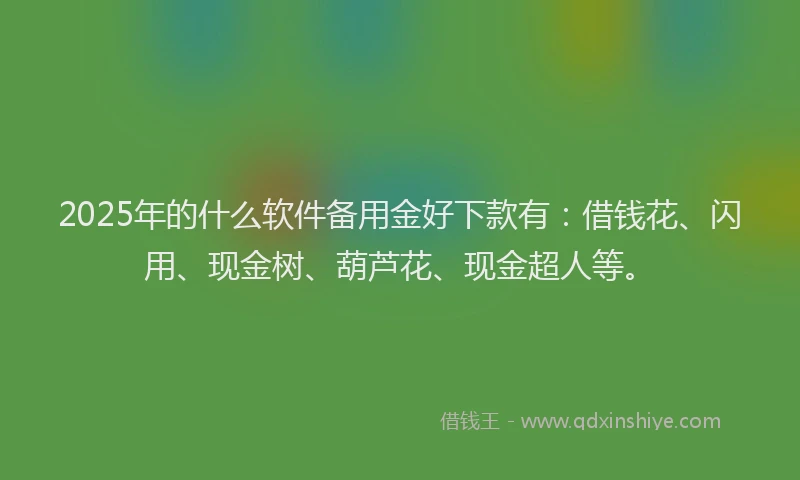 2025年的什么软件备用金好下款有：借钱花、闪用、现金树、葫芦花、现金超人等。