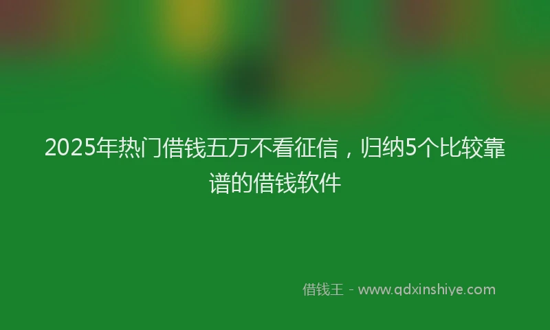 2025年热门借钱五万不看征信，归纳5个比较靠谱的借钱软件