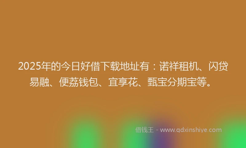 2025年的今日好借下载地址有：诺祥租机、闪贷易融、便荔钱包、宜享花、甄宝分期宝等。