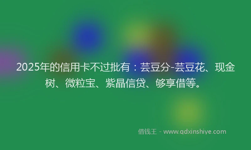 2025年的信用卡不过批有：芸豆分-芸豆花、现金树、微粒宝、紫晶信贷、够享借等。