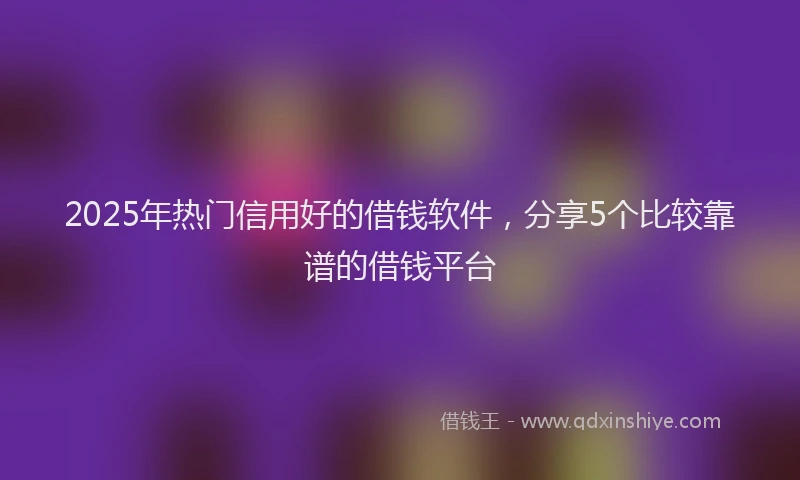 2025年热门信用好的借钱软件，分享5个比较靠谱的借钱平台