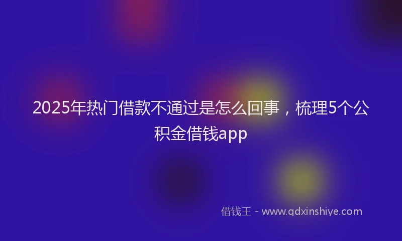 2025年热门借款不通过是怎么回事，梳理5个公积金借钱app