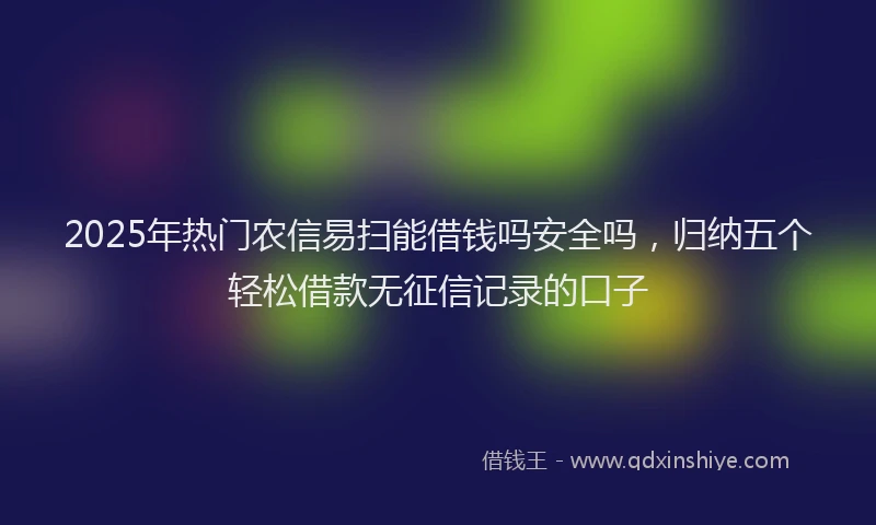 2025年热门农信易扫能借钱吗安全吗，归纳五个轻松借款无征信记录的口子