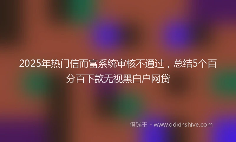 2025年热门信而富系统审核不通过，总结5个百分百下款无视黑白户网贷