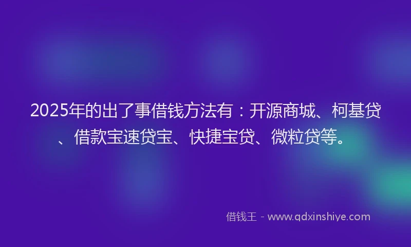 2025年的出了事借钱方法有：开源商城、柯基贷、借款宝速贷宝、快捷宝贷、微粒贷等。
