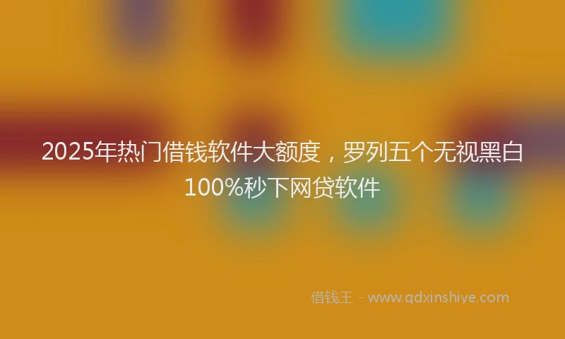 2025年热门借钱软件大额度，罗列五个无视黑白100%秒下网贷软件