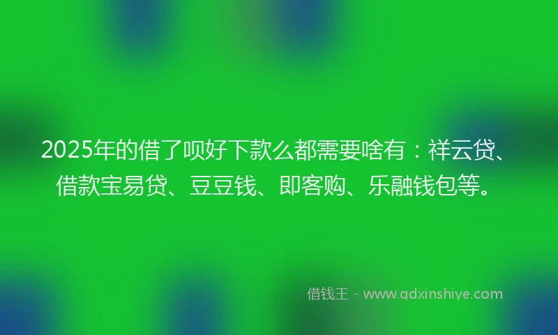 2025年的借了呗好下款么都需要啥有：祥云贷、借款宝易贷、豆豆钱、即客购、乐融钱包等。