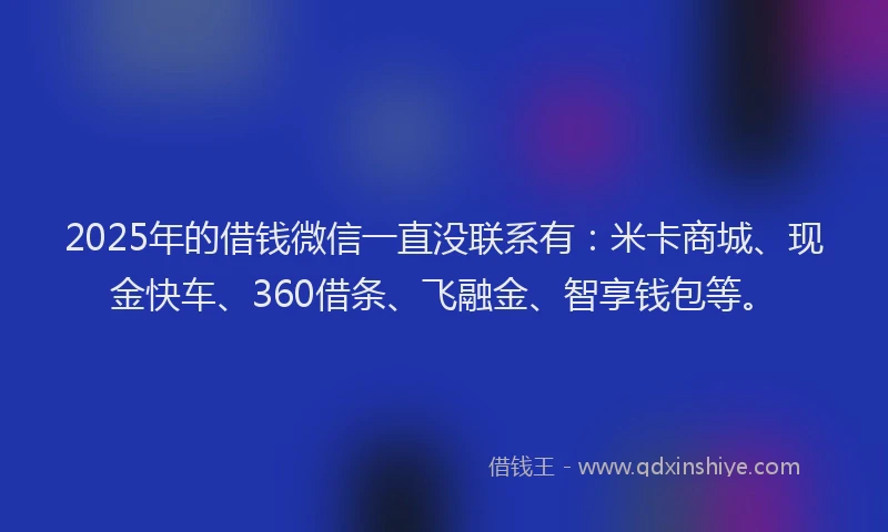 2025年的借钱微信一直没联系有：米卡商城、现金快车、360借条、飞融金、智享钱包等。