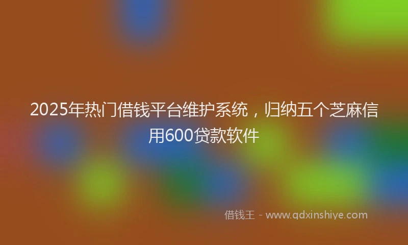 2025年热门借钱平台维护系统，归纳五个芝麻信用600贷款软件