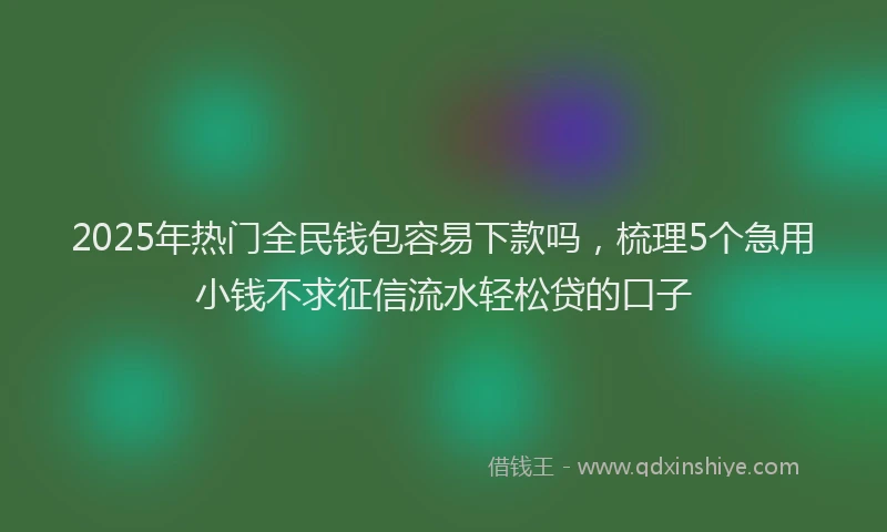 2025年热门全民钱包容易下款吗，梳理5个急用小钱不求征信流水轻松贷的口子