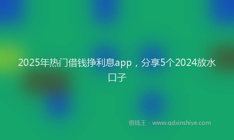 2025年热门借钱挣利息app，分享5个2024放水口子