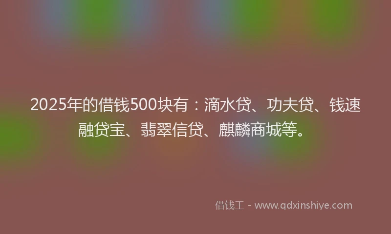 2025年的借钱500块有：滴水贷、功夫贷、钱速融贷宝、翡翠信贷、麒麟商城等。