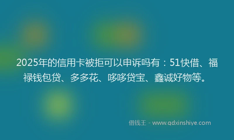 2025年的信用卡被拒可以申诉吗有：51快借、福禄钱包贷、多多花、哆哆贷宝、鑫诚好物等。