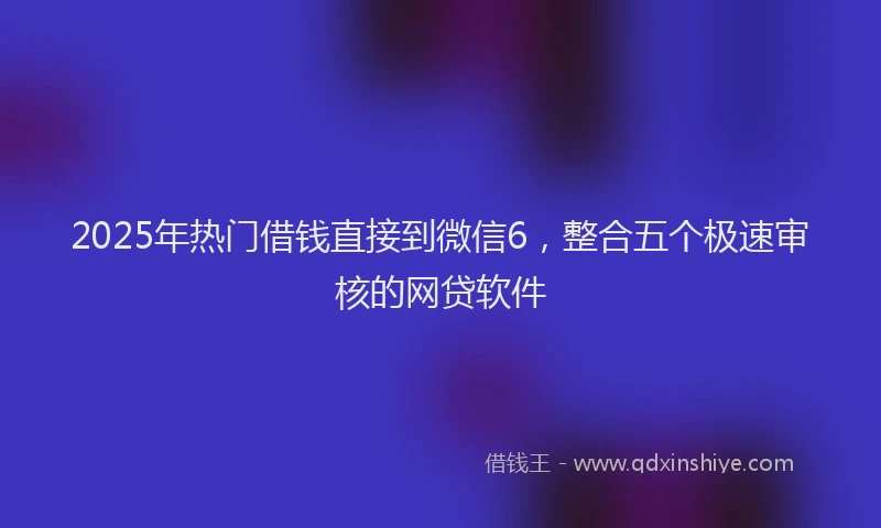 2025年热门借钱直接到微信6，整合五个极速审核的网贷软件
